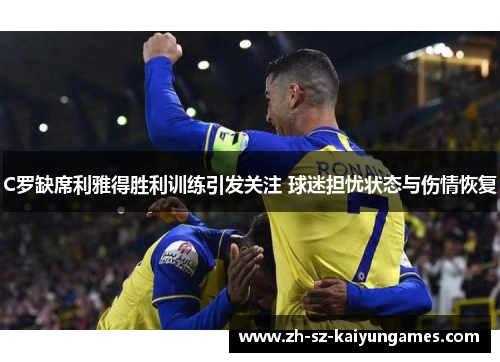 C罗缺席利雅得胜利训练引发关注 球迷担忧状态与伤情恢复