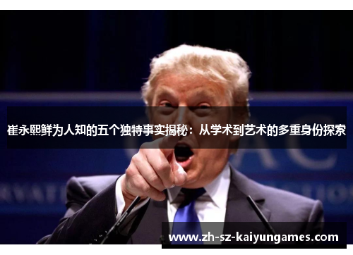 崔永熙鲜为人知的五个独特事实揭秘：从学术到艺术的多重身份探索