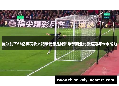 曼联创下66亿英镑收入纪录揭示足球俱乐部商业化新趋势与未来潜力