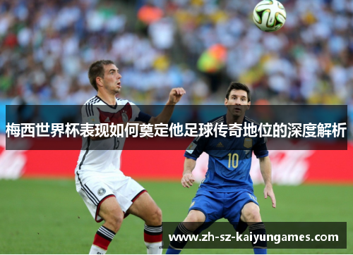 梅西世界杯表现如何奠定他足球传奇地位的深度解析