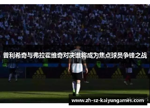 普利希奇与弗拉霍维奇对决谁将成为焦点球员争锋之战