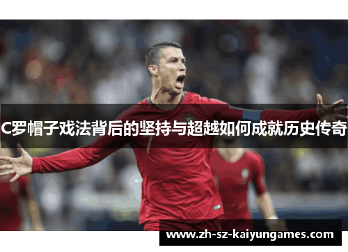 C罗帽子戏法背后的坚持与超越如何成就历史传奇