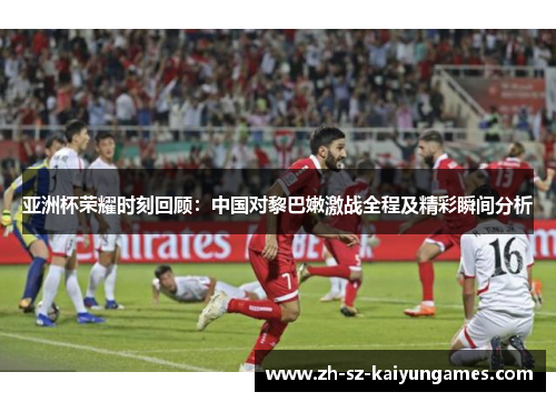 亚洲杯荣耀时刻回顾:中国对黎巴嫩激战全程及精彩瞬间分析 亚洲杯荣耀时刻回顾:中国对黎巴嫩激战全程及精彩瞬间分析