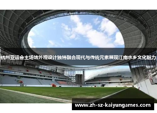 杭州亚运会主场馆外观设计独特融合现代与传统元素展现江南水乡文化魅力 杭州亚运会主场馆外观设计独特融合现代与传统元素展现江南水乡文化魅力
