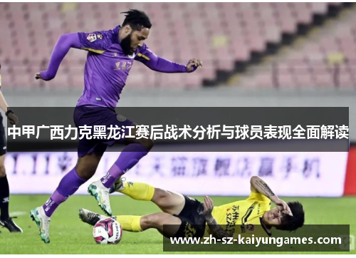 中甲广西力克黑龙江赛后战术分析与球员表现全面解读