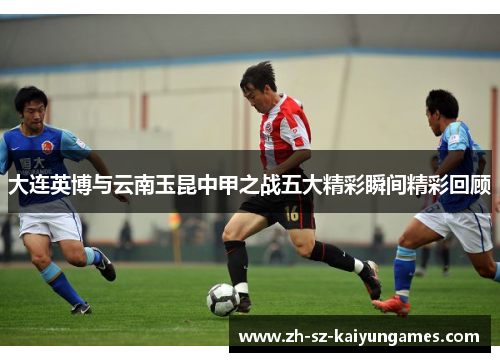 大连英博与云南玉昆中甲之战五大精彩瞬间精彩回顾 大连英博与云南玉昆中甲之战五大精彩瞬间精彩回顾