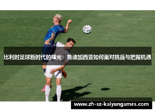 比利时足球新时代的曙光:鲁迪加西亚如何面对挑战与把握机遇 比利时足球新时代的曙光:鲁迪加西亚如何面对挑战与把握机遇
