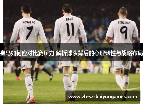 皇马如何应对比赛压力 解析球队背后的心理韧性与战略布局