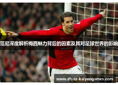范尼深度解析梅西魅力背后的因素及其对足球世界的影响 范尼深度解析梅西魅力背后的因素及其对足球世界的影响