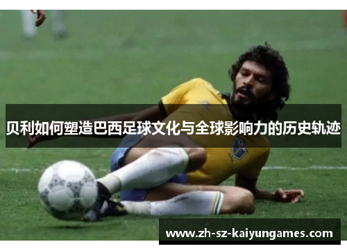 贝利如何塑造巴西足球文化与全球影响力的历史轨迹