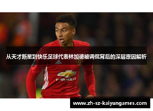 从天才新星到快乐足球代表林加德被调侃背后的深层原因解析 从天才新星到快乐足球代表林加德被调侃背后的深层原因解析