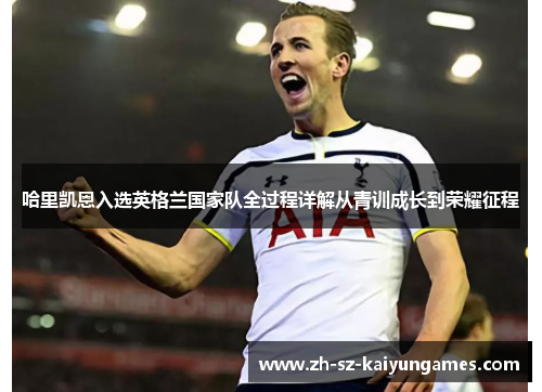 哈里凯恩入选英格兰国家队全过程详解从青训成长到荣耀征程 哈里凯恩入选英格兰国家队全过程详解从青训成长到荣耀征程