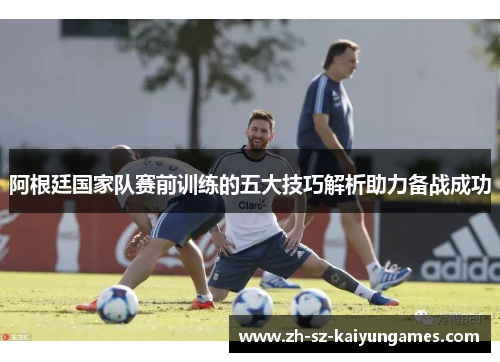 阿根廷国家队赛前训练的五大技巧解析助力备战成功 阿根廷国家队赛前训练的五大技巧解析助力备战成功