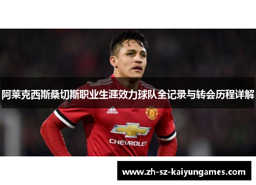 阿莱克西斯桑切斯职业生涯效力球队全记录与转会历程详解 阿莱克西斯桑切斯职业生涯效力球队全记录与转会历程详解