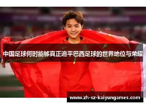 中国足球何时能够真正追平巴西足球的世界地位与荣耀 中国足球何时能够真正追平巴西足球的世界地位与荣耀