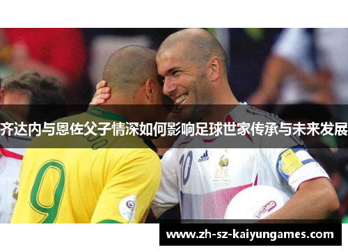 齐达内与恩佐父子情深如何影响足球世家传承与未来发展