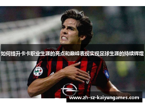 如何提升卡卡职业生涯的亮点和巅峰表现实现足球生涯的持续辉煌 如何提升卡卡职业生涯的亮点和巅峰表现实现足球生涯的持续辉煌