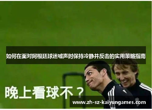 如何在面对阿根廷球迷嘘声时保持冷静并反击的实用策略指南 如何在面对阿根廷球迷嘘声时保持冷静并反击的实用策略指南