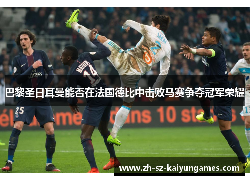 巴黎圣日耳曼能否在法国德比中击败马赛争夺冠军荣耀 巴黎圣日耳曼能否在法国德比中击败马赛争夺冠军荣耀