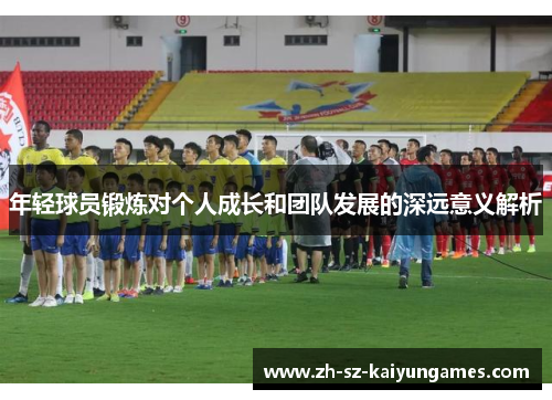 年轻球员锻炼对个人成长和团队发展的深远意义解析