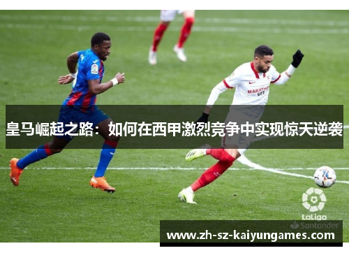 皇马崛起之路:如何在西甲激烈竞争中实现惊天逆袭 皇马崛起之路:如何在西甲激烈竞争中实现惊天逆袭