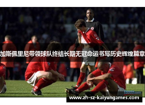 加斯佩里尼带领球队终结长期无冠命运书写历史辉煌篇章