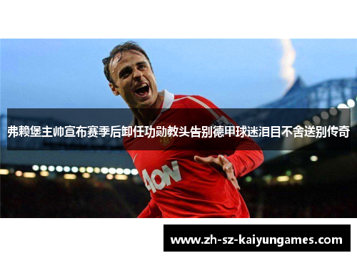 弗赖堡主帅宣布赛季后卸任功勋教头告别德甲球迷泪目不舍送别传奇