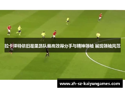 拉卡泽特依旧是里昂队最高效得分手与精神领袖 展现领袖风范