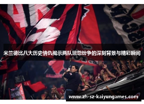 米兰德比八大历史情仇揭示两队恩怨纷争的深刻背景与精彩瞬间