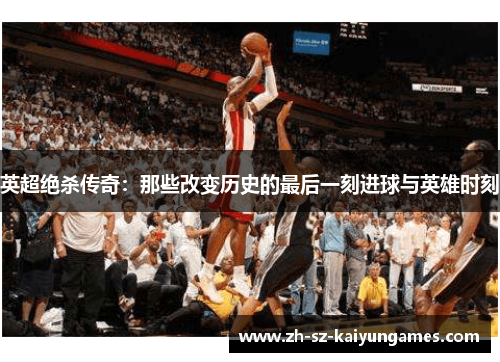 英超绝杀传奇：那些改变历史的最后一刻进球与英雄时刻